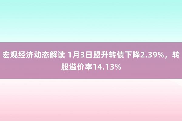 宏观经济动态解读 1月3日盟升转债下降2.39%，转股溢价率14.13%