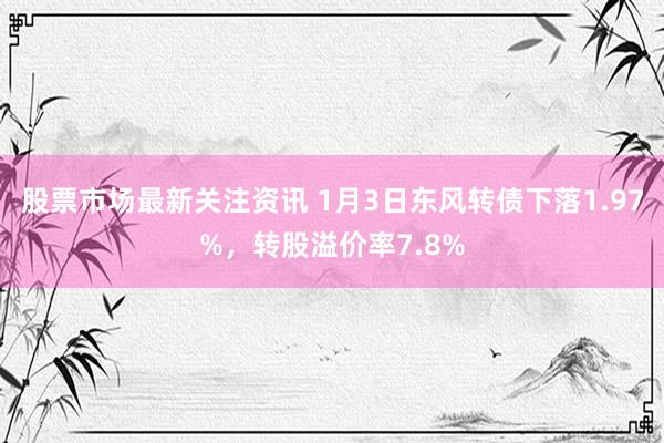 股票市场最新关注资讯 1月3日东风转债下落1.97%，转股溢价率7.8%