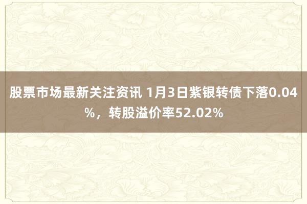 股票市场最新关注资讯 1月3日紫银转债下落0.04%，转股溢价率52.02%