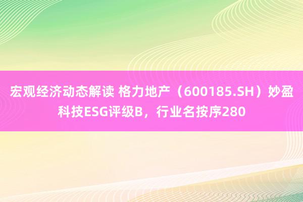 宏观经济动态解读 格力地产（600185.SH）妙盈科技ESG评级B，行业名按序280