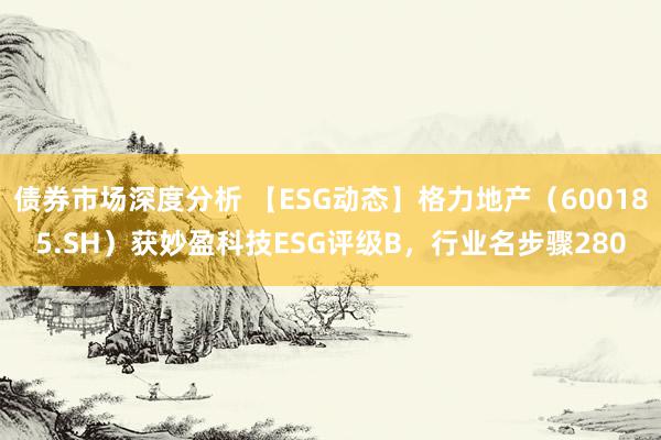 债券市场深度分析 【ESG动态】格力地产（600185.SH）获妙盈科技ESG评级B，行业名步骤280