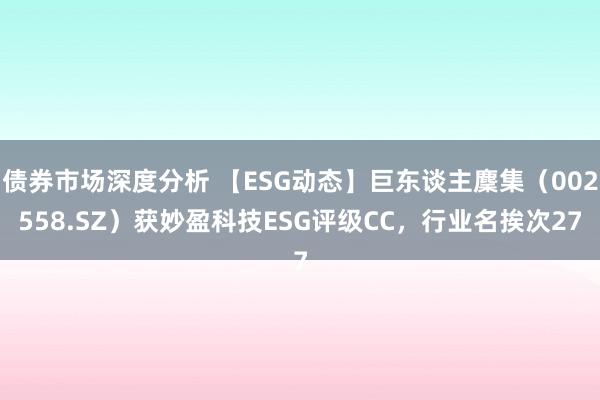 债券市场深度分析 【ESG动态】巨东谈主麇集（002558.SZ）获妙盈科技ESG评级CC，行业名挨次27