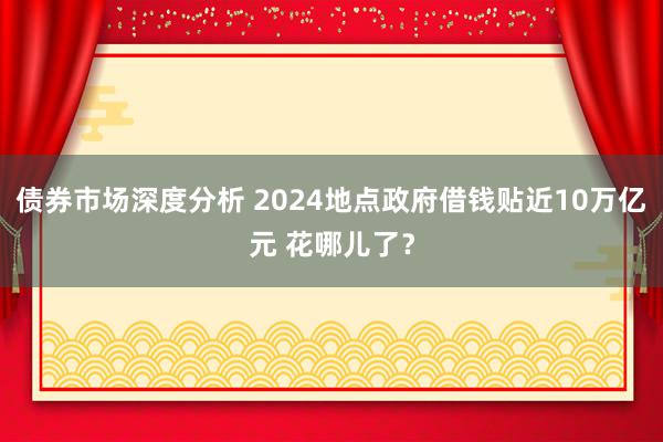 债券市场深度分析 2024地点政府借钱贴近10万亿元 花哪儿了？