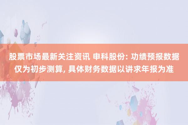 股票市场最新关注资讯 申科股份: 功绩预报数据仅为初步测算, 具体财务数据以讲求年报为准