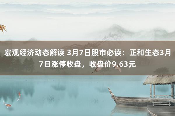 宏观经济动态解读 3月7日股市必读：正和生态3月7日涨停收盘，收盘价9.63元