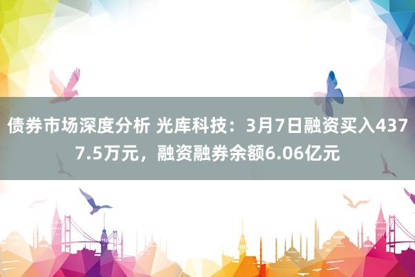 债券市场深度分析 光库科技：3月7日融资买入4377.5万元，融资融券余额6.06亿元