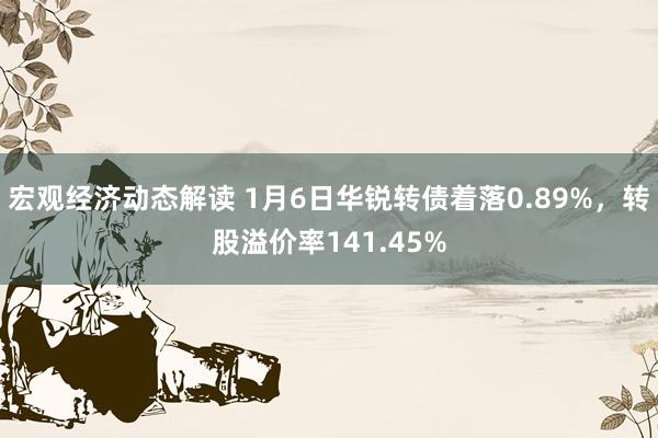 宏观经济动态解读 1月6日华锐转债着落0.89%，转股溢价率141.45%