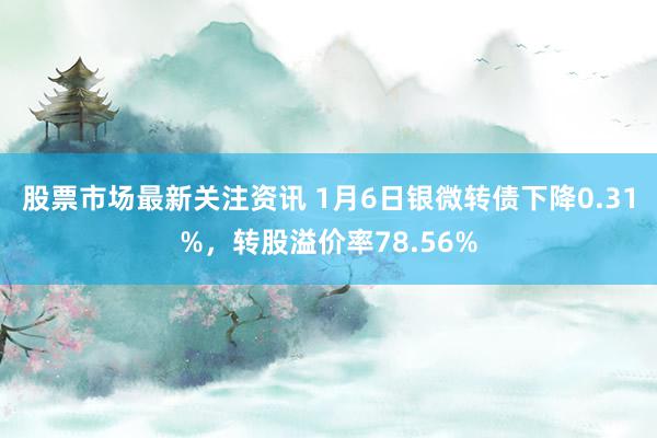 股票市场最新关注资讯 1月6日银微转债下降0.31%，转股溢价率78.56%