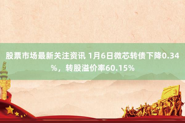 股票市场最新关注资讯 1月6日微芯转债下降0.34%，转股溢价率60.15%