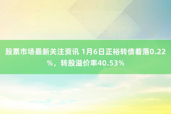 股票市场最新关注资讯 1月6日正裕转债着落0.22%，转股溢价率40.53%