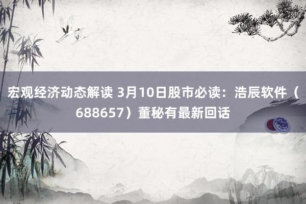 宏观经济动态解读 3月10日股市必读：浩辰软件（688657）董秘有最新回话