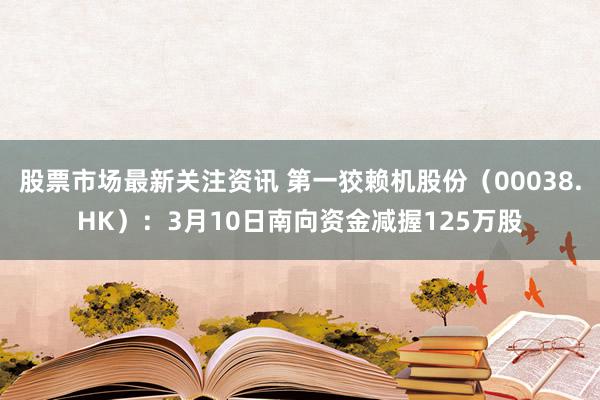 股票市场最新关注资讯 第一狡赖机股份（00038.HK）：3月10日南向资金减握125万股