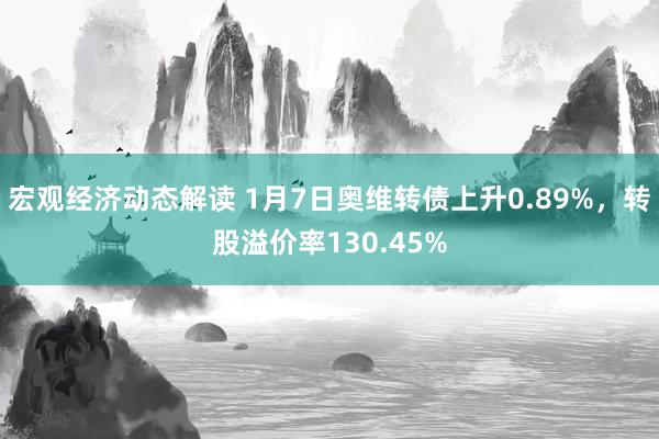 宏观经济动态解读 1月7日奥维转债上升0.89%，转股溢价率130.45%