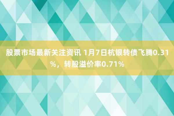 股票市场最新关注资讯 1月7日杭银转债飞腾0.31%，转股溢价率0.71%