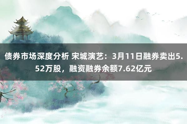 债券市场深度分析 宋城演艺：3月11日融券卖出5.52万股，融资融券余额7.62亿元