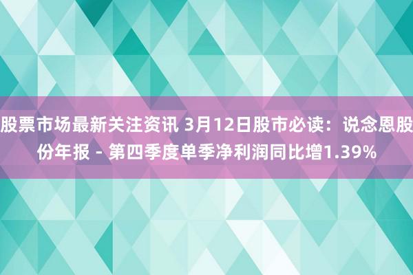 股票市场最新关注资讯 3月12日股市必读：说念恩股份年报 - 第四季度单季净利润同比增1.39%