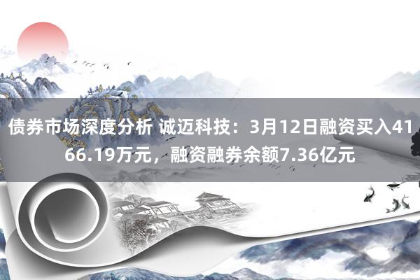 债券市场深度分析 诚迈科技：3月12日融资买入4166.19万元，融资融券余额7.36亿元