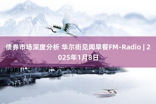 债券市场深度分析 华尔街见闻早餐FM-Radio | 2025年1月8日