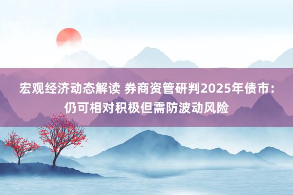 宏观经济动态解读 券商资管研判2025年债市：仍可相对积极但需防波动风险