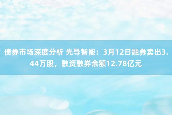 债券市场深度分析 先导智能：3月12日融券卖出3.44万股，融资融券余额12.78亿元