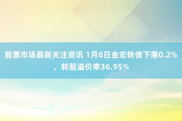 股票市场最新关注资讯 1月8日金宏转债下落0.2%，转股溢价率36.95%