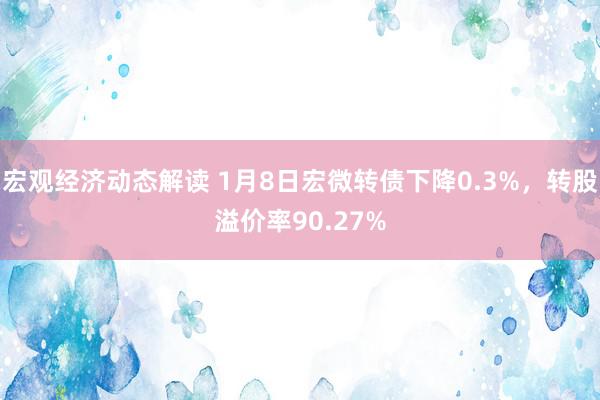 宏观经济动态解读 1月8日宏微转债下降0.3%，转股溢价率90.27%