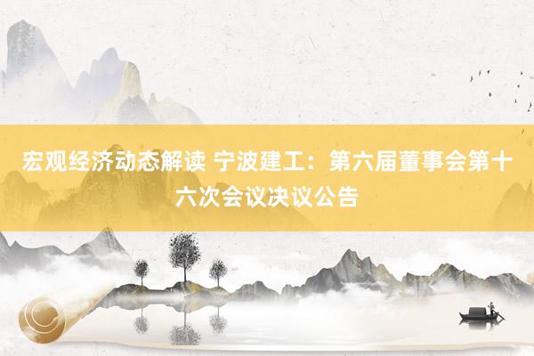 宏观经济动态解读 宁波建工：第六届董事会第十六次会议决议公告