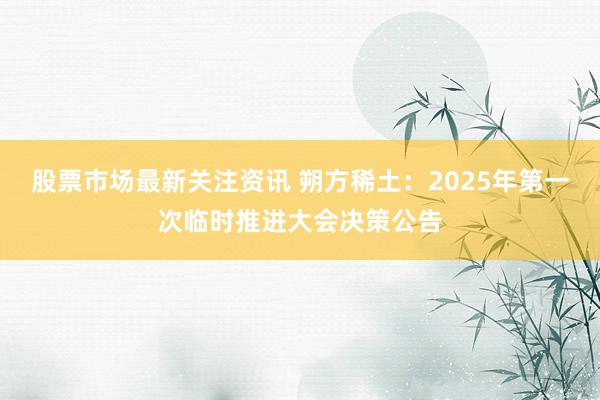 股票市场最新关注资讯 朔方稀土：2025年第一次临时推进大会决策公告