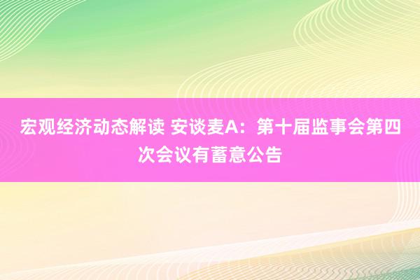 宏观经济动态解读 安谈麦A：第十届监事会第四次会议有蓄意公告