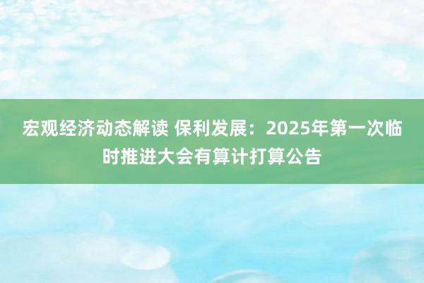 宏观经济动态解读 保利发展：2025年第一次临时推进大会有算计打算公告