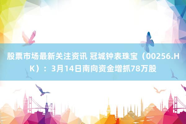 股票市场最新关注资讯 冠城钟表珠宝（00256.HK）：3月14日南向资金增抓78万股