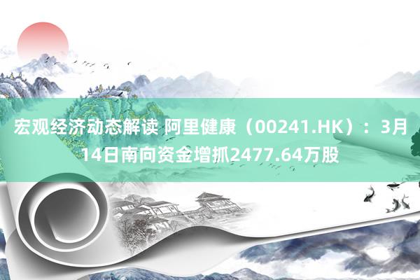 宏观经济动态解读 阿里健康（00241.HK）：3月14日南向资金增抓2477.64万股