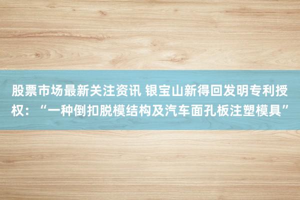 股票市场最新关注资讯 银宝山新得回发明专利授权：“一种倒扣脱模结构及汽车面孔板注塑模具”