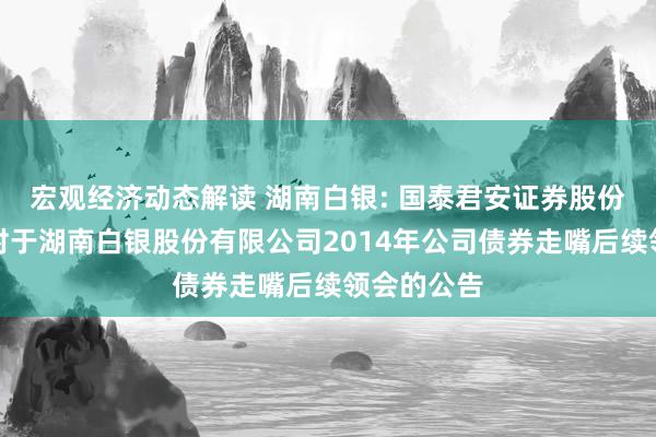 宏观经济动态解读 湖南白银: 国泰君安证券股份有限公司对于湖南白银股份有限公司2014年公司债券走嘴后续领会的公告