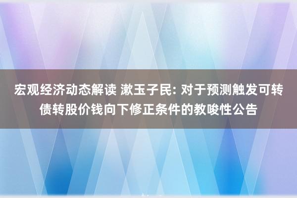 宏观经济动态解读 漱玉子民: 对于预测触发可转债转股价钱向下修正条件的教唆性公告