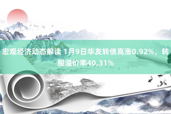 宏观经济动态解读 1月9日华友转债高涨0.92%，转股溢价率40.31%