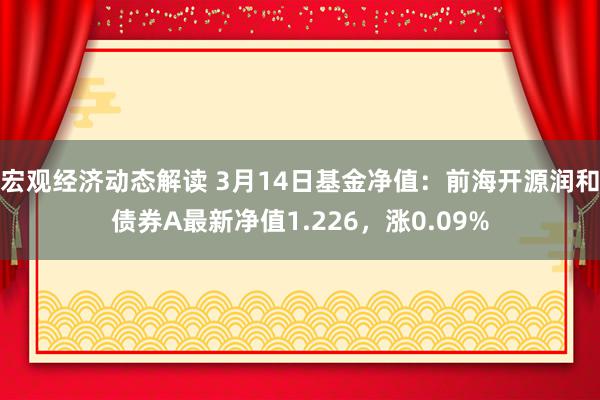 宏观经济动态解读 3月14日基金净值：前海开源润和债券A最新净值1.226，涨0.09%