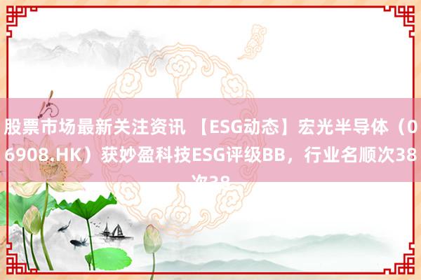 股票市场最新关注资讯 【ESG动态】宏光半导体（06908.HK）获妙盈科技ESG评级BB，行业名顺次38