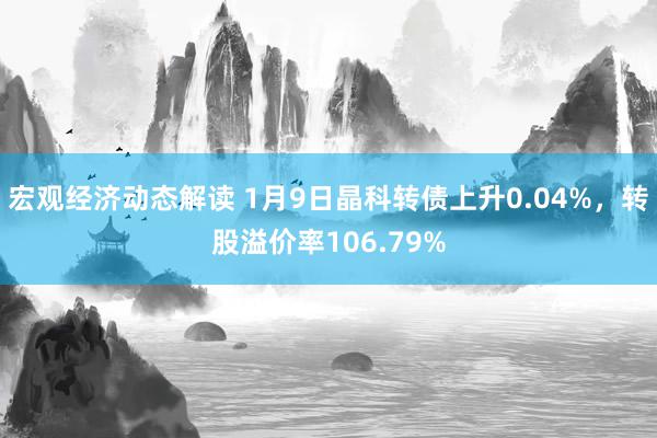 宏观经济动态解读 1月9日晶科转债上升0.04%，转股溢价率106.79%