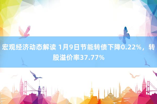 宏观经济动态解读 1月9日节能转债下降0.22%，转股溢价率37.77%