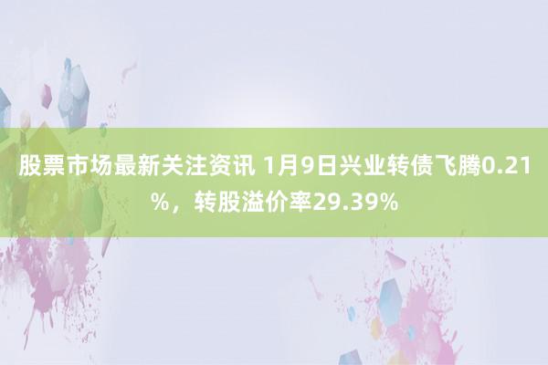 股票市场最新关注资讯 1月9日兴业转债飞腾0.21%，转股溢价率29.39%