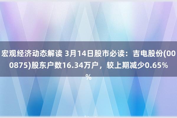 宏观经济动态解读 3月14日股市必读：吉电股份(000875)股东户数16.34万户，较上期减少0.65%