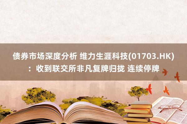 债券市场深度分析 维力生涯科技(01703.HK)：收到联交所非凡复牌归拢 连续停牌