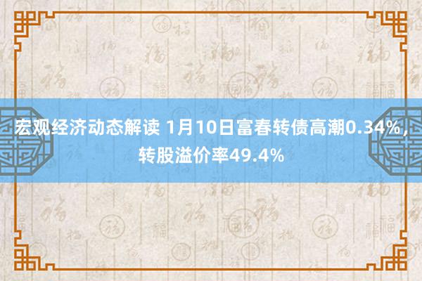 宏观经济动态解读 1月10日富春转债高潮0.34%，转股溢价率49.4%