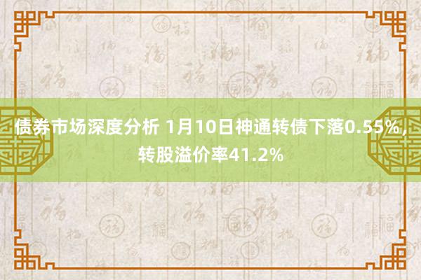 债券市场深度分析 1月10日神通转债下落0.55%，转股溢价率41.2%