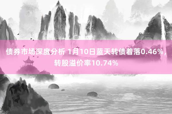 债券市场深度分析 1月10日蓝天转债着落0.46%，转股溢价率10.74%