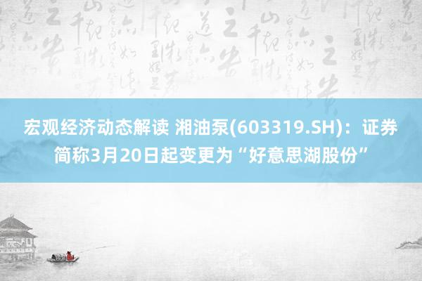 宏观经济动态解读 湘油泵(603319.SH)：证券简称3月20日起变更为“好意思湖股份”