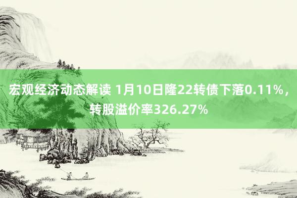 宏观经济动态解读 1月10日隆22转债下落0.11%，转股溢价率326.27%