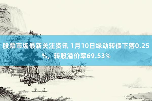 股票市场最新关注资讯 1月10日绿动转债下落0.25%，转股溢价率69.53%