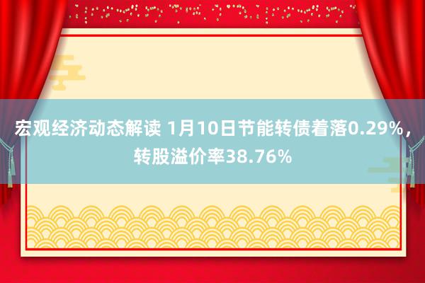 宏观经济动态解读 1月10日节能转债着落0.29%，转股溢价率38.76%